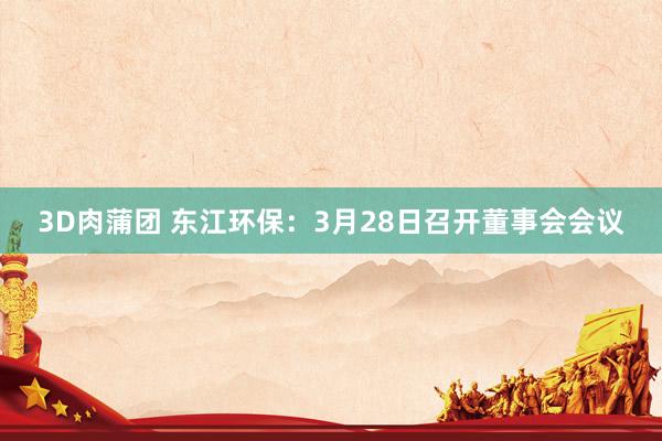 3D肉蒲团 东江环保：3月28日召开董事会会议