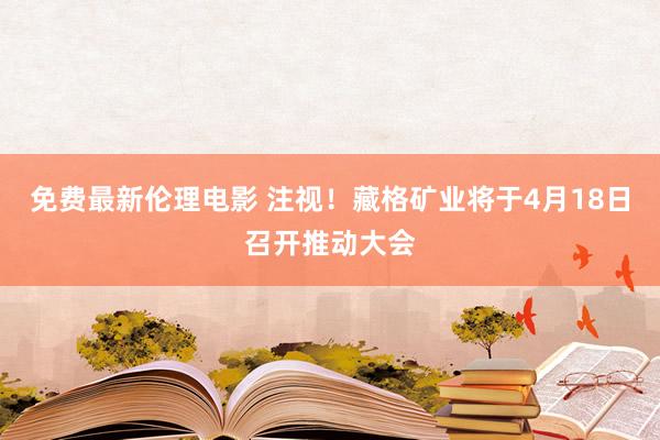 免费最新伦理电影 注视！藏格矿业将于4月18日召开推动大会
