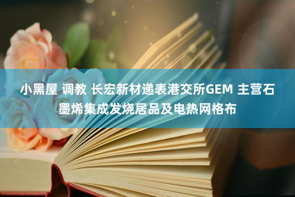 小黑屋 调教 长宏新材递表港交所GEM 主营石墨烯集成发烧居品及电热网格布