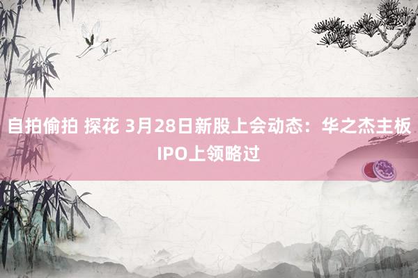 自拍偷拍 探花 3月28日新股上会动态：华之杰主板IPO上领略过