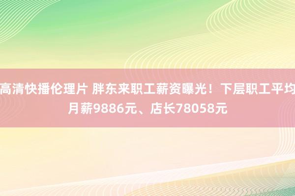 高清快播伦理片 胖东来职工薪资曝光！下层职工平均月薪9886元、店长78058元