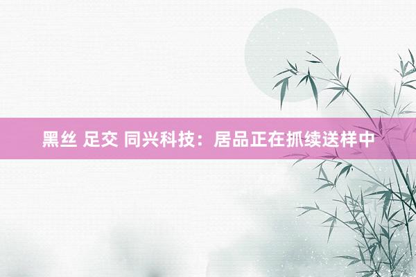 黑丝 足交 同兴科技：居品正在抓续送样中