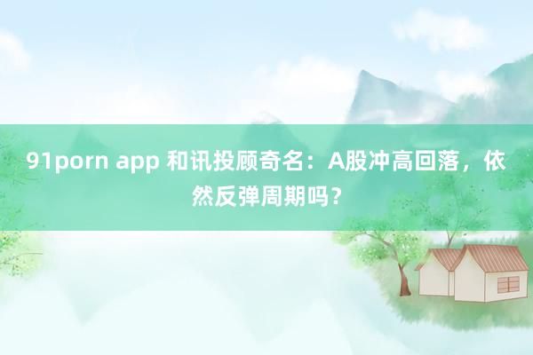 91porn app 和讯投顾奇名：A股冲高回落，依然反弹周期吗？