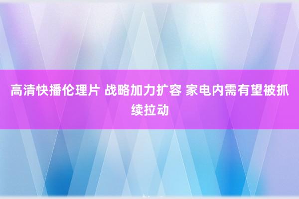 高清快播伦理片 战略加力扩容 家电内需有望被抓续拉动