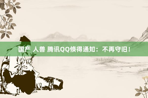 国产 人兽 腾讯QQ倏得通知：不再守旧！