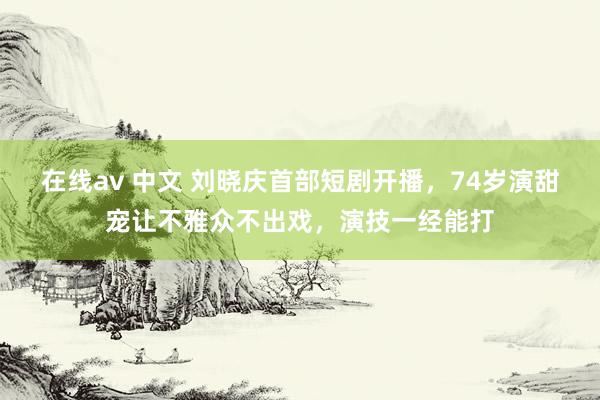 在线av 中文 刘晓庆首部短剧开播，74岁演甜宠让不雅众不出戏，演技一经能打