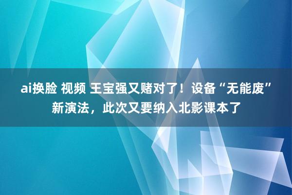ai换脸 视频 王宝强又赌对了！设备“无能废”新演法，此次又要纳入北影课本了