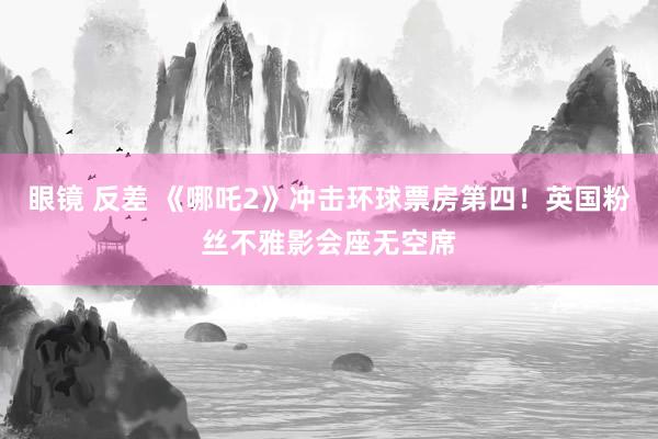 眼镜 反差 《哪吒2》冲击环球票房第四！英国粉丝不雅影会座无空席