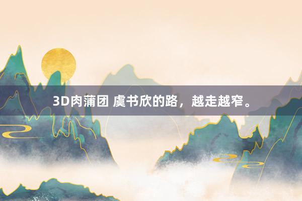 3D肉蒲团 虞书欣的路，越走越窄。