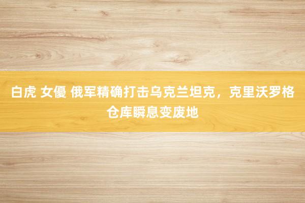 白虎 女優 俄军精确打击乌克兰坦克，克里沃罗格仓库瞬息变废地