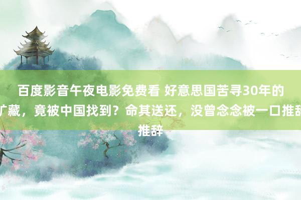百度影音午夜电影免费看 好意思国苦寻30年的矿藏，竟被中国找到？命其送还，没曾念念被一口推辞
