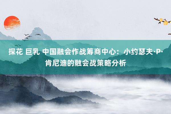 探花 巨乳 中国融会作战筹商中心：小约瑟夫·P·肯尼迪的融会战策略分析