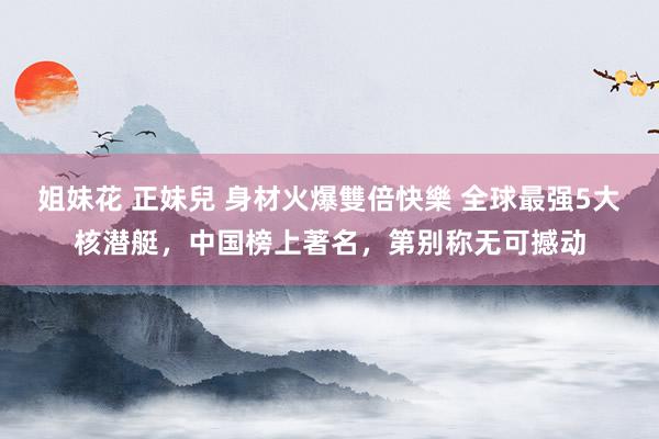 姐妹花 正妹兒 身材火爆雙倍快樂 全球最强5大核潜艇，中国榜上著名，第别称无可撼动