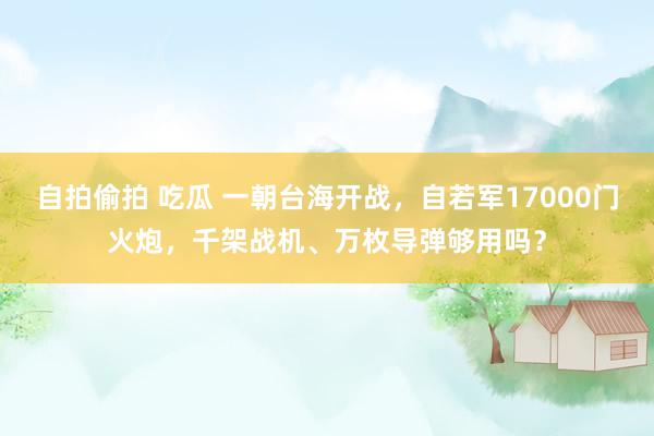 自拍偷拍 吃瓜 一朝台海开战，自若军17000门火炮，千架战机、万枚导弹够用吗？