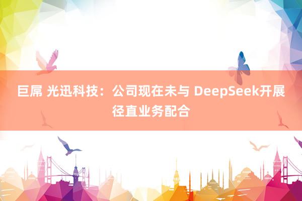 巨屌 光迅科技：公司现在未与 DeepSeek开展径直业务配合