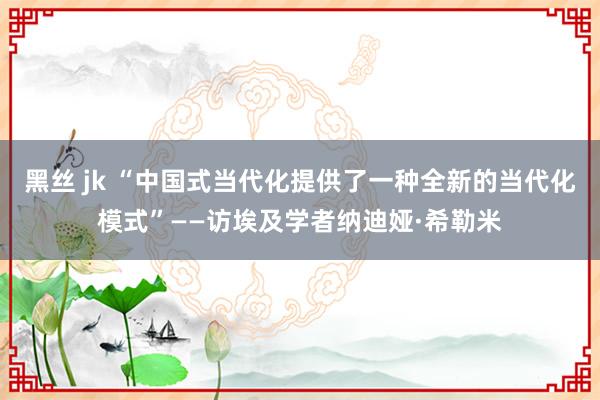 黑丝 jk “中国式当代化提供了一种全新的当代化模式”——访埃及学者纳迪娅·希勒米