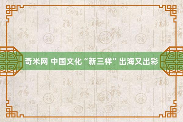 奇米网 中国文化“新三样”出海又出彩