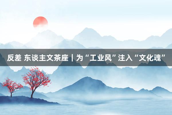 反差 东谈主文茶座｜为“工业风”注入“文化魂”