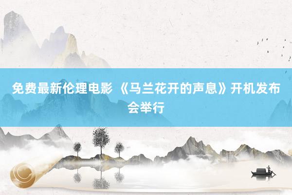 免费最新伦理电影 《马兰花开的声息》开机发布会举行