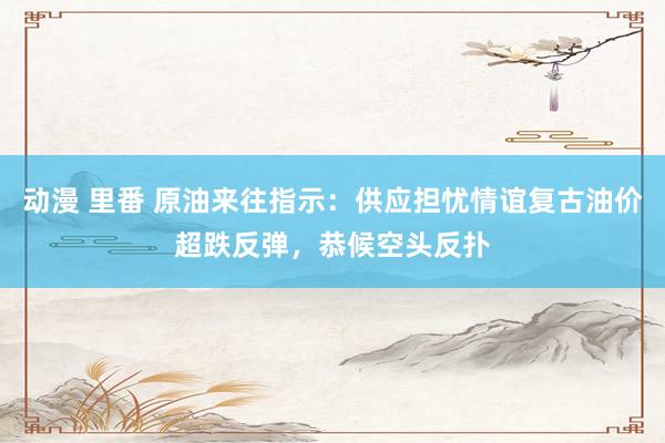 动漫 里番 原油来往指示：供应担忧情谊复古油价超跌反弹，恭候空头反扑