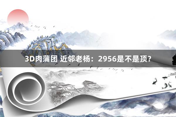 3D肉蒲团 近邻老杨：2956是不是顶？