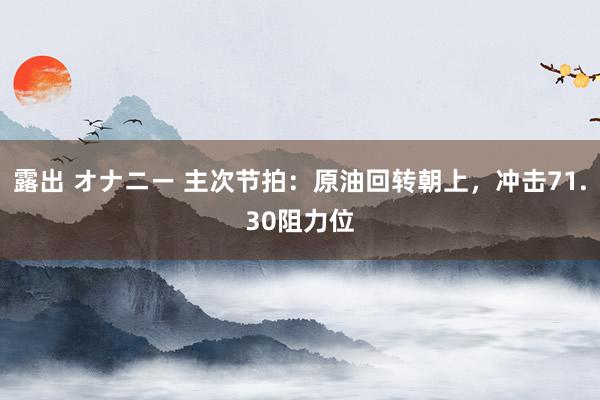 露出 オナニー 主次节拍：原油回转朝上，冲击71.30阻力位