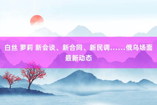 白丝 萝莉 新会谈、新合同、新民调……俄乌场面最新动态