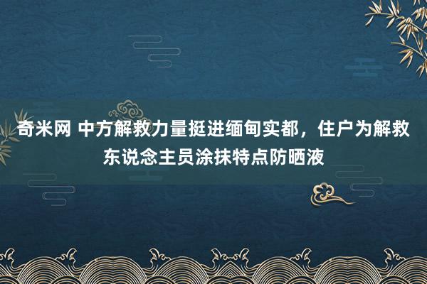 奇米网 中方解救力量挺进缅甸实都，住户为解救东说念主员涂抹特点防晒液