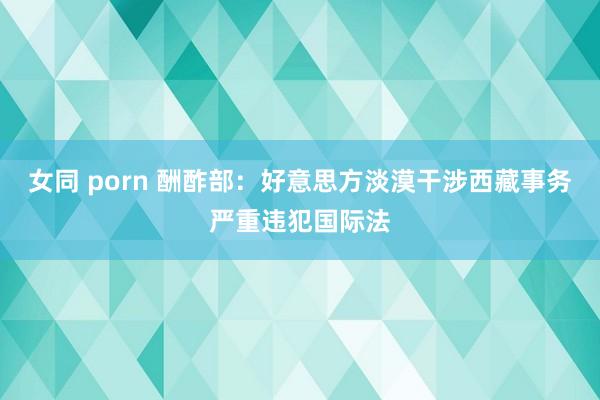 女同 porn 酬酢部：好意思方淡漠干涉西藏事务严重违犯国际法