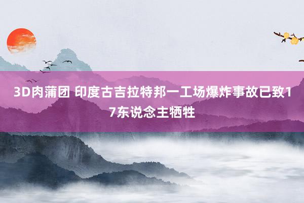 3D肉蒲团 印度古吉拉特邦一工场爆炸事故已致17东说念主牺牲