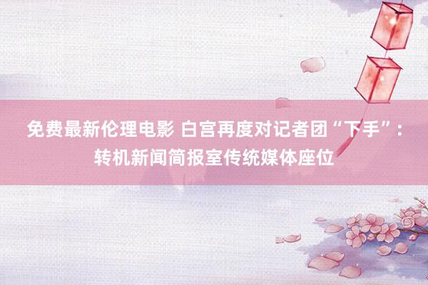免费最新伦理电影 白宫再度对记者团“下手”：转机新闻简报室传统媒体座位