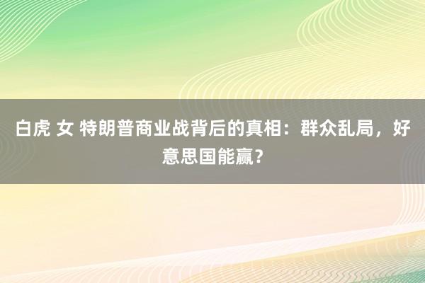 白虎 女 特朗普商业战背后的真相：群众乱局，好意思国能赢？