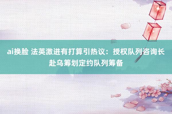 ai换脸 法英激进有打算引热议：授权队列咨询长赴乌筹划定约队列筹备
