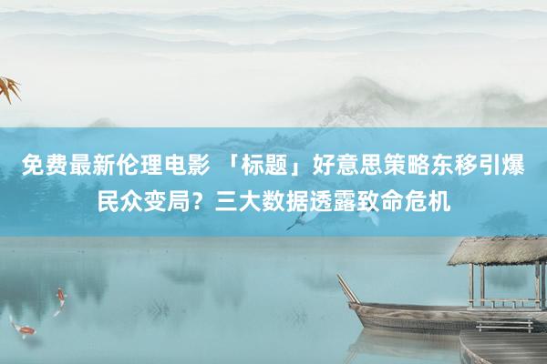 免费最新伦理电影 「标题」好意思策略东移引爆民众变局？三大数据透露致命危机