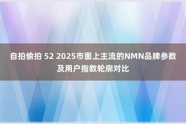 自拍偷拍 52 2025市面上主流的NMN品牌参数及用户指数轮廓对比