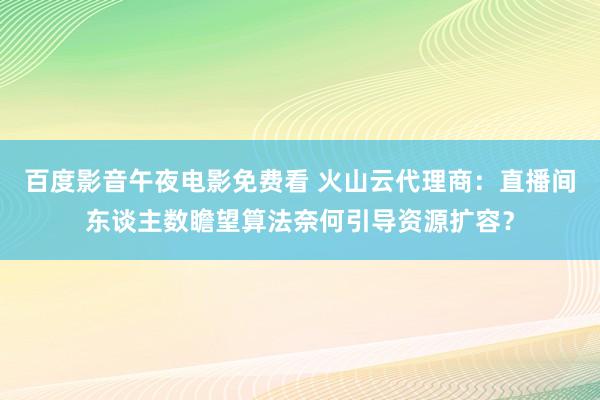 百度影音午夜电影免费看 火山云代理商：直播间东谈主数瞻望算法奈何引导资源扩容？