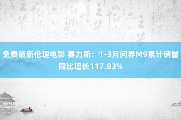免费最新伦理电影 赛力斯：1-3月问界M9累计销量同比增长117.83%