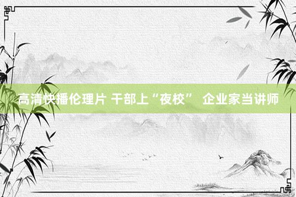 高清快播伦理片 干部上“夜校”  企业家当讲师