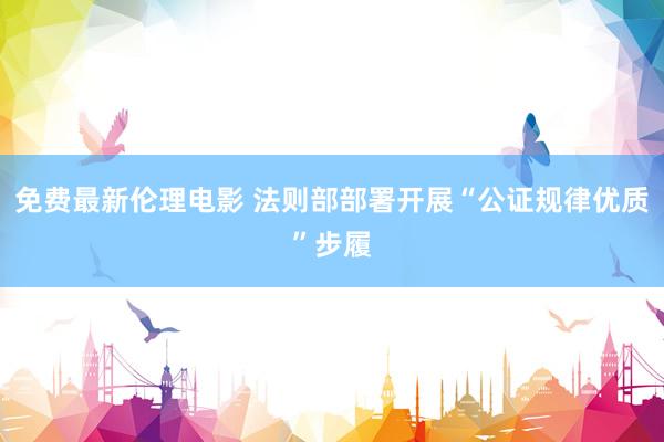 免费最新伦理电影 法则部部署开展“公证规律优质”步履