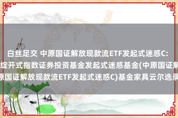 白丝足交 中原国证解放现款流ETF发起式迷惑C: 中原国证解放现款流往复型绽开式指数证券投资基金发起式迷惑基金(中原国证解放现款流ETF发起式迷惑C)基金家具云尔选录(2025-04-03)