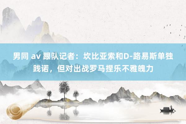 男同 av 跟队记者：坎比亚索和D-路易斯单独践诺，但对出战罗马捏乐不雅魄力