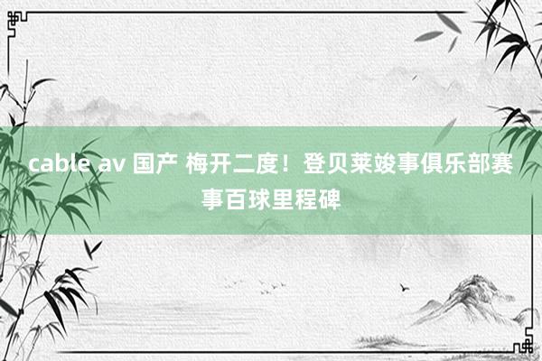 cable av 国产 梅开二度！登贝莱竣事俱乐部赛事百球里程碑