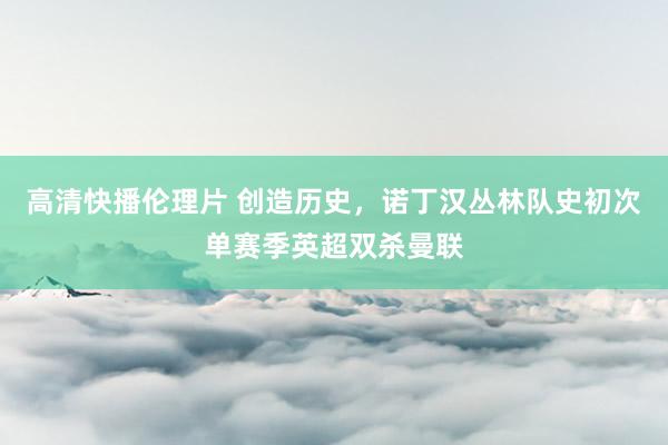 高清快播伦理片 创造历史，诺丁汉丛林队史初次单赛季英超双杀曼联