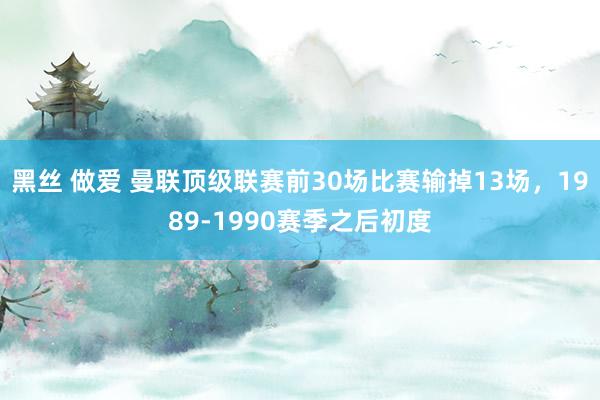 黑丝 做爱 曼联顶级联赛前30场比赛输掉13场，1989-1990赛季之后初度