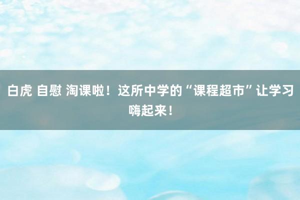 白虎 自慰 淘课啦！这所中学的“课程超市”让学习嗨起来！