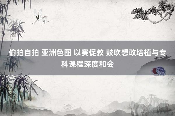 偷拍自拍 亚洲色图 以赛促教 鼓吹想政培植与专科课程深度和会