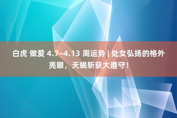 白虎 做爱 4.7~4.13 周运势 | 处女弘扬的格外亮眼，天蝎斩获大遵守！