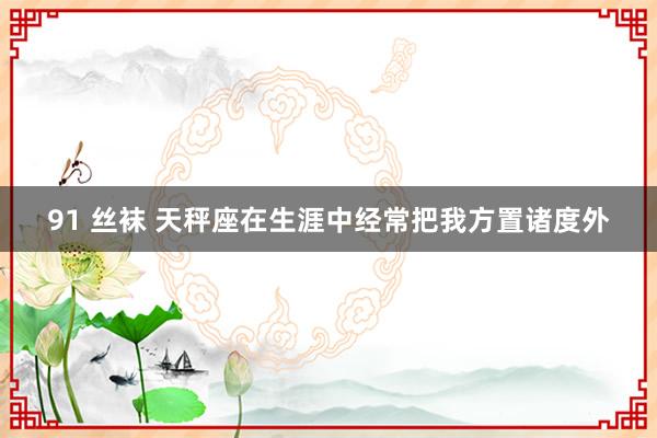 91 丝袜 天秤座在生涯中经常把我方置诸度外