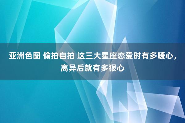 亚洲色图 偷拍自拍 这三大星座恋爱时有多暖心，离异后就有多狠心