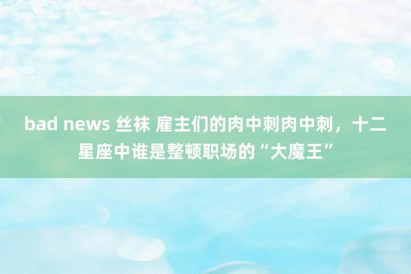 bad news 丝袜 雇主们的肉中刺肉中刺，十二星座中谁是整顿职场的“大魔王”